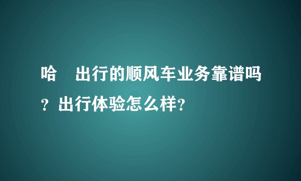 哈啰出行的顺风车业务靠谱吗？出行体验怎么样？