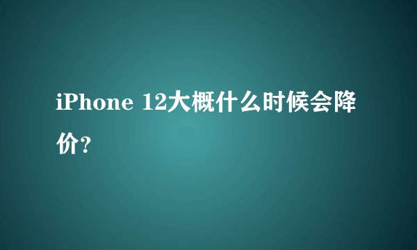 iPhone 12大概什么时候会降价?