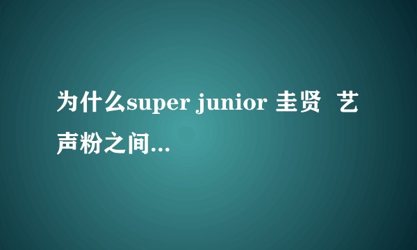 为什么super junior 圭贤  艺声粉之间摩擦这么大呢?