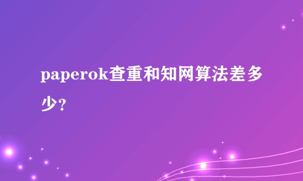 paperok查重和知网算法差多少？