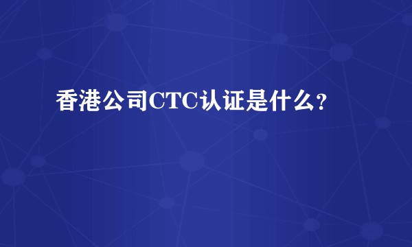 香港公司CTC认证是什么？