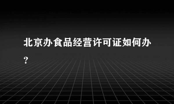 北京办食品经营许可证如何办？