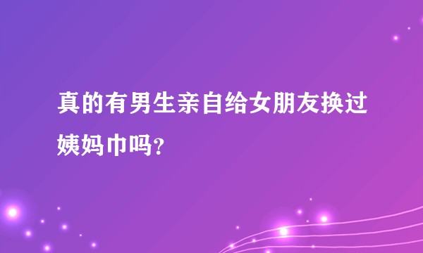 真的有男生亲自给女朋友换过姨妈巾吗？