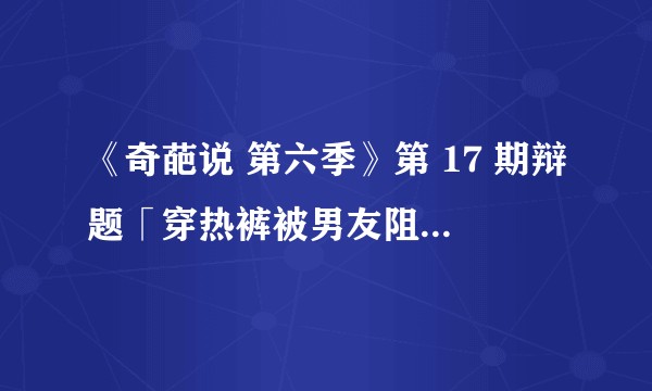 《奇葩说 第六季》第 17 期辩题「穿热裤被男友阻止」，我要改吗？