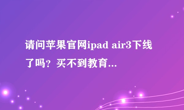 请问苹果官网ipad air3下线了吗？买不到教育优惠了，怎么办？