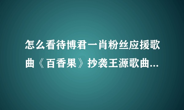 怎么看待博君一肖粉丝应援歌曲《百香果》抄袭王源歌曲《阳光不锈》？