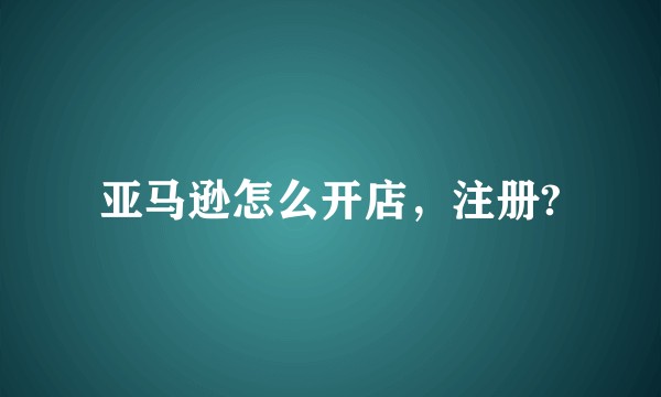 亚马逊怎么开店，注册?