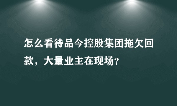怎么看待品今控股集团拖欠回款，大量业主在现场？