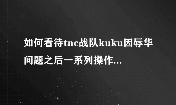 如何看待tnc战队kuku因辱华问题之后一系列操作遭到v社惩罚？