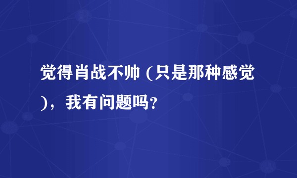 觉得肖战不帅 (只是那种感觉)，我有问题吗？