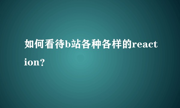 如何看待b站各种各样的reaction？