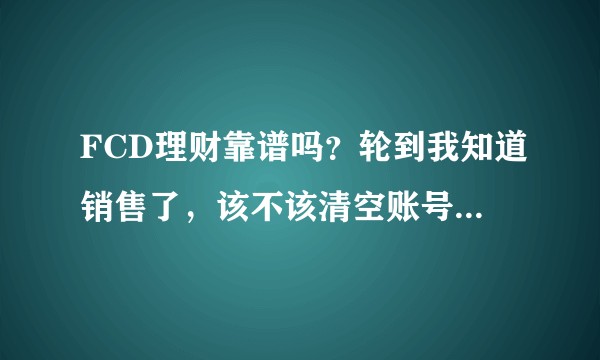 FCD理财靠谱吗？轮到我知道销售了，该不该清空账号，求指导?