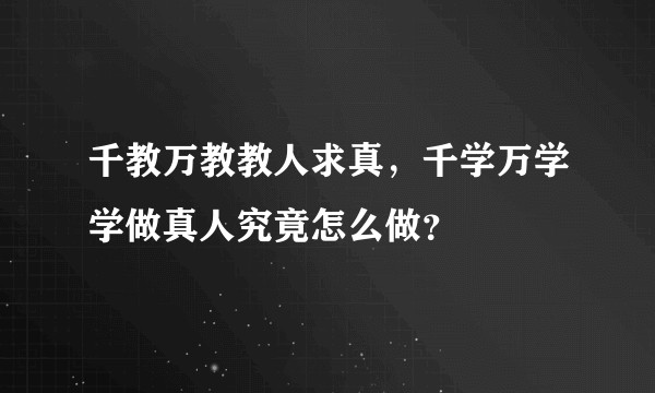千教万教教人求真，千学万学学做真人究竟怎么做？