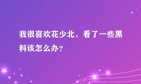 我很喜欢花少北，看了一些黑料该怎么办？