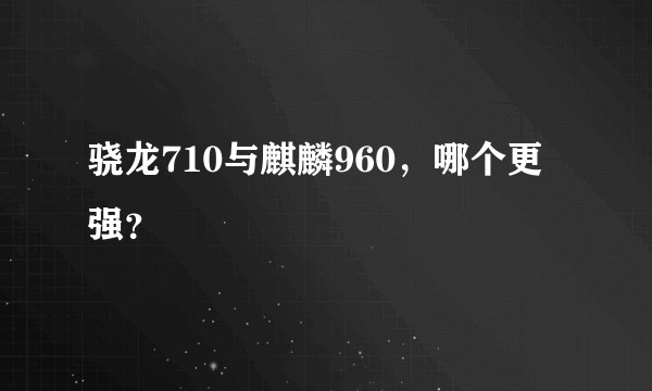 骁龙710与麒麟960，哪个更强？