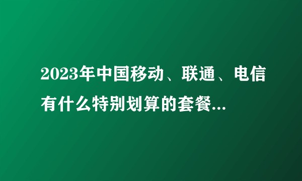 2023年中国移动、联通、电信有什么特别划算的套餐和手机卡？