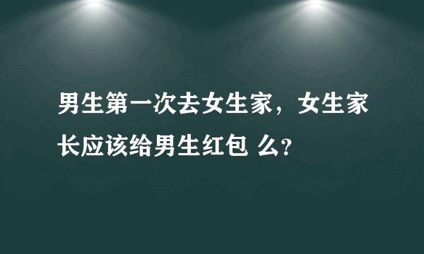 男生第一次去女生家，女生家长应该给男生红包 么？