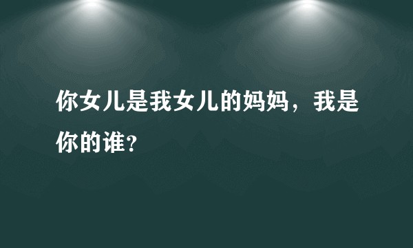 你女儿是我女儿的妈妈，我是你的谁？