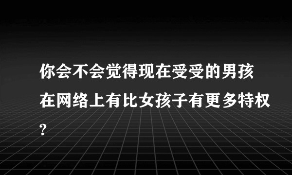 你会不会觉得现在受受的男孩在网络上有比女孩子有更多特权?
