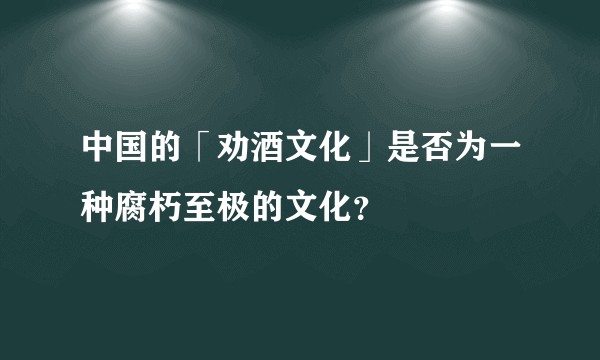 中国的「劝酒文化」是否为一种腐朽至极的文化？