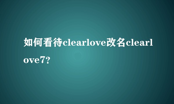 如何看待clearlove改名clearlove7?