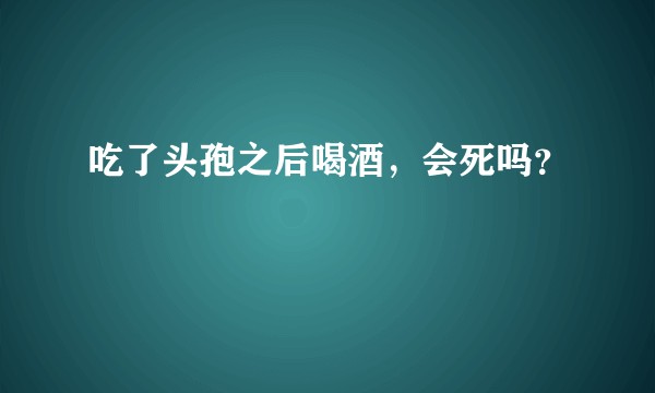 吃了头孢之后喝酒，会死吗？