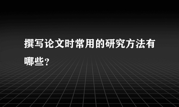 撰写论文时常用的研究方法有哪些？