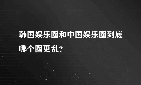 韩国娱乐圈和中国娱乐圈到底哪个圈更乱？
