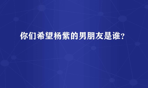你们希望杨紫的男朋友是谁？