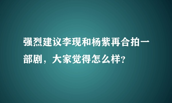 强烈建议李现和杨紫再合拍一部剧，大家觉得怎么样？