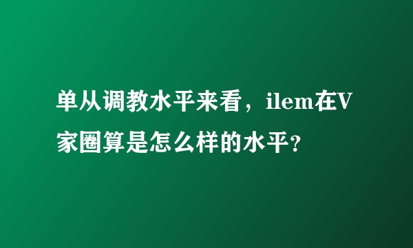 单从调教水平来看，ilem在V家圈算是怎么样的水平？