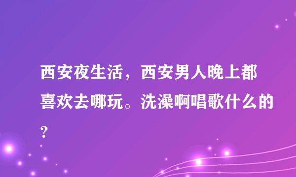 西安夜生活，西安男人晚上都喜欢去哪玩。洗澡啊唱歌什么的？