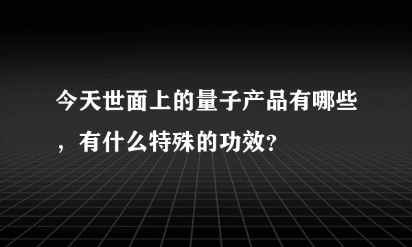 今天世面上的量子产品有哪些，有什么特殊的功效？