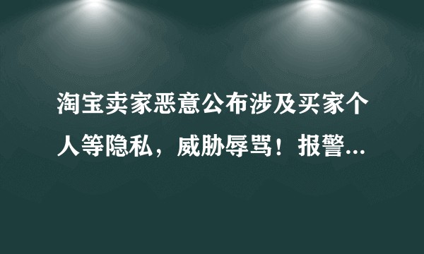 淘宝卖家恶意公布涉及买家个人等隐私，威胁辱骂！报警，淘宝投诉均无效，买家信息谁来保护？？