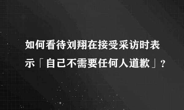 如何看待刘翔在接受采访时表示「自己不需要任何人道歉」？