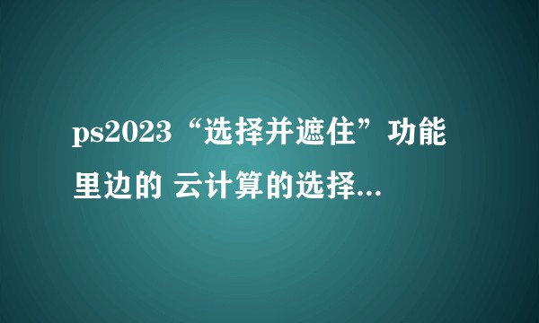 ps2023“选择并遮住”功能里边的 云计算的选择主体功能抠图为什么点了之后ps直接不动了？
