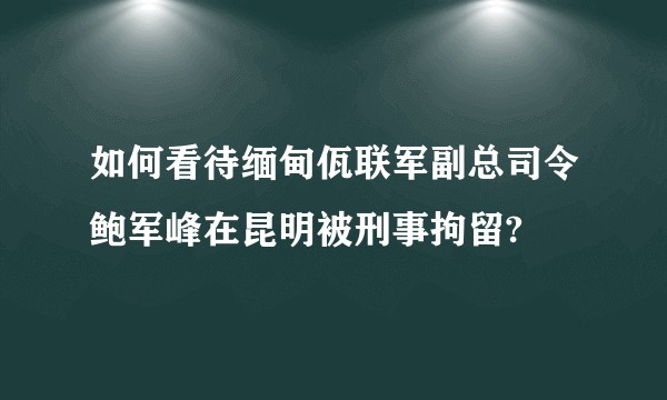 如何看待缅甸佤联军副总司令鲍军峰在昆明被刑事拘留?