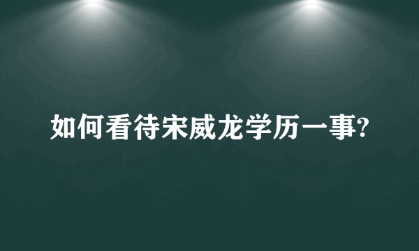 如何看待宋威龙学历一事?