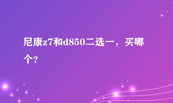 尼康z7和d850二选一，买哪个？