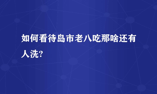 如何看待岛市老八吃那啥还有人洗?