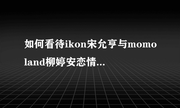 如何看待ikon宋允亨与momoland柳婷安恋情双方回应不一致？