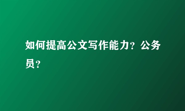 如何提高公文写作能力？公务员？