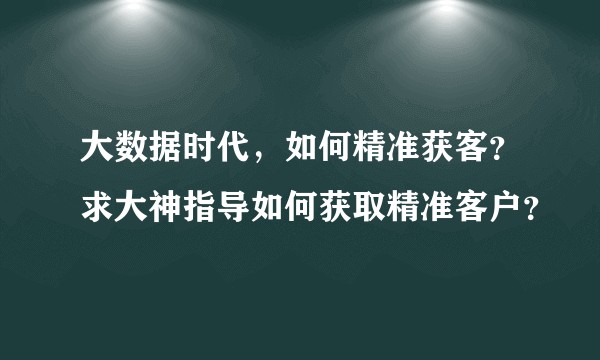 大数据时代，如何精准获客？求大神指导如何获取精准客户？