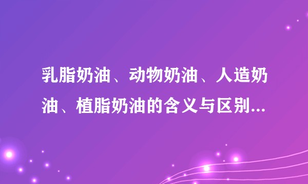 乳脂奶油、动物奶油、人造奶油、植脂奶油的含义与区别是什么？
