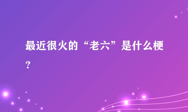最近很火的“老六”是什么梗？