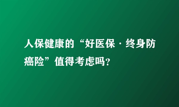人保健康的“好医保·终身防癌险”值得考虑吗？