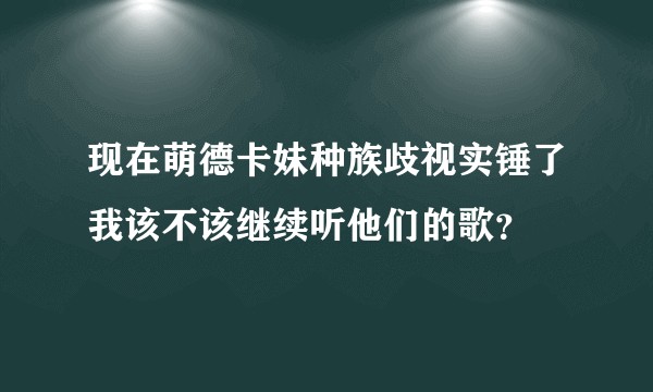 现在萌德卡妹种族歧视实锤了我该不该继续听他们的歌？