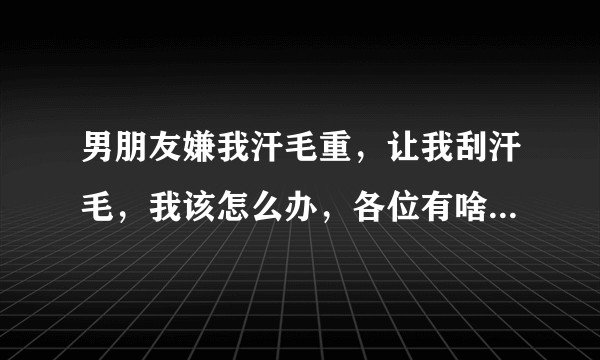 男朋友嫌我汗毛重，让我刮汗毛，我该怎么办，各位有啥高见，请大家解答？
