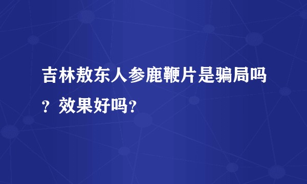 吉林敖东人参鹿鞭片是骗局吗？效果好吗？