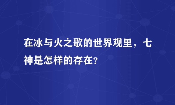 在冰与火之歌的世界观里，七神是怎样的存在？